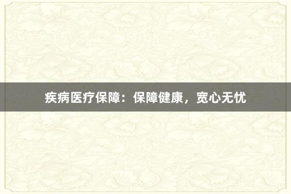 疾病医疗保障：保障健康，宽心无忧